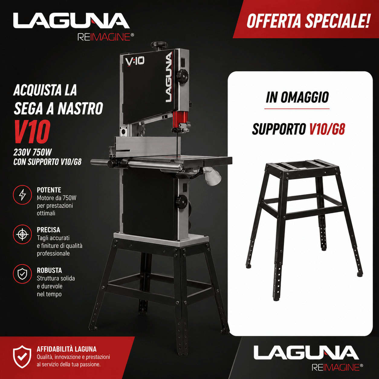 Sega a nastro Laguna V10 compatta e potente da 750W, ideale per lavorazioni precise su legno. In evidenza la struttura robusta con piano di lavoro stabile e guida regolabile. Offerta combo con supporto V10/G8 incluso in omaggio, perfetto per garantire maggiore stabilità e comfort durante l’utilizzo. Design professionale con colori distintivi Laguna nero e rosso.