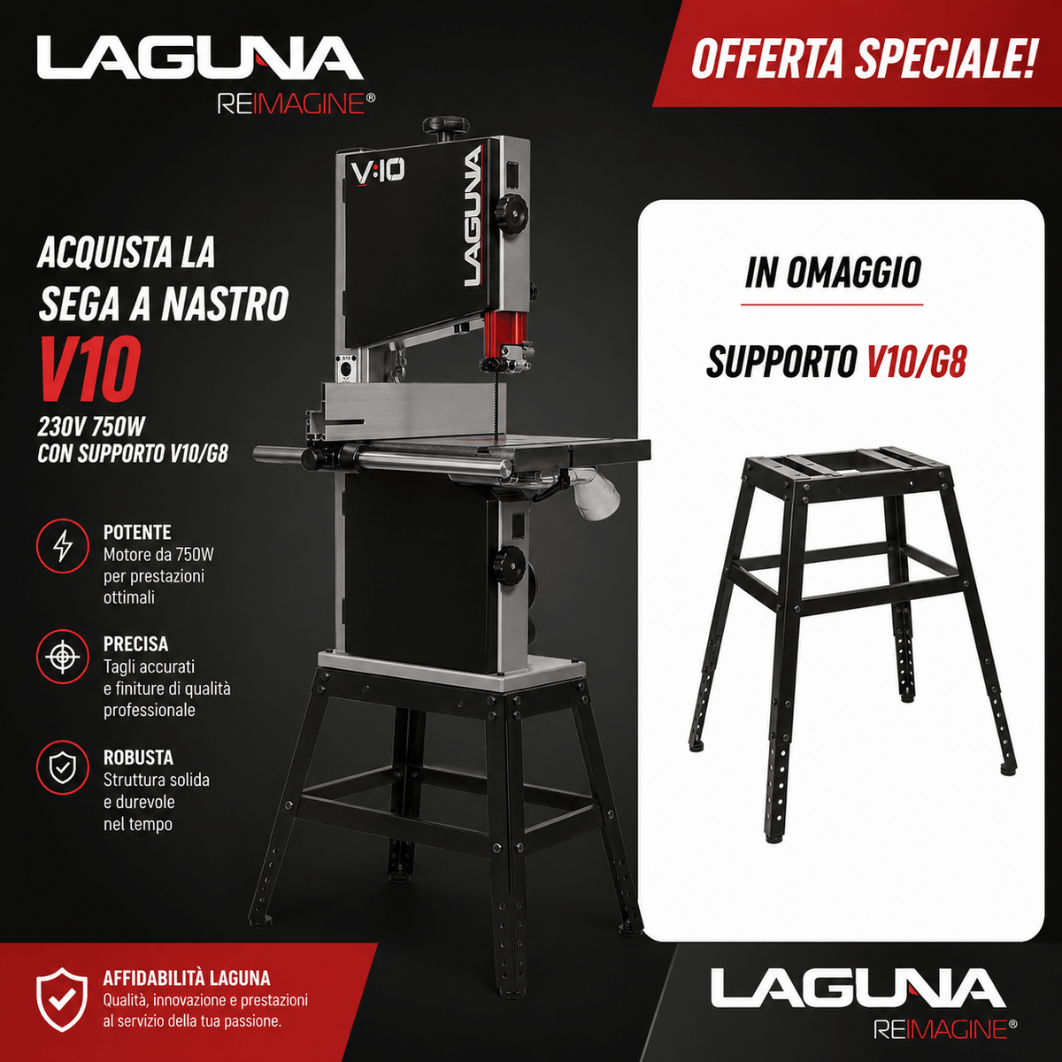 Sega a nastro Laguna V10 compatta e potente da 750W, ideale per lavorazioni precise su legno. In evidenza la struttura robusta con piano di lavoro stabile e guida regolabile. Offerta combo con supporto V10/G8 incluso in omaggio, perfetto per garantire maggiore stabilità e comfort durante l’utilizzo. Design professionale con colori distintivi Laguna nero e rosso.